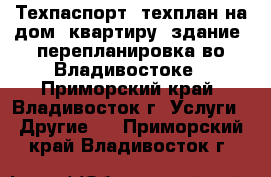 Техпаспорт, техплан на дом, квартиру, здание, перепланировка во Владивостоке - Приморский край, Владивосток г. Услуги » Другие   . Приморский край,Владивосток г.